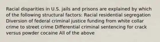 Racial disparities in U.S. jails and prisons are explained by which of the following structural factors: Racial residential segregation Diversion of federal criminal justice funding from white collar crime to street crime Differential criminal sentencing for crack versus powder cocaine All of the above