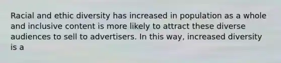 Racial and ethic diversity has increased in population as a whole and inclusive content is more likely to attract these diverse audiences to sell to advertisers. In this way, increased diversity is a