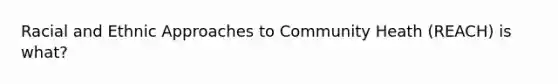 Racial and Ethnic Approaches to Community Heath (REACH) is what?