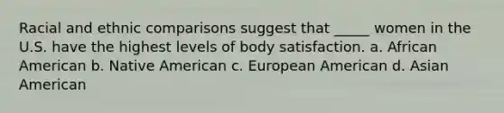 Racial and ethnic comparisons suggest that _____ women in the U.S. have the highest levels of body satisfaction. a. African American b. Native American c. European American d. Asian American