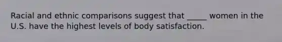 Racial and ethnic comparisons suggest that _____ women in the U.S. have the highest levels of body satisfaction.