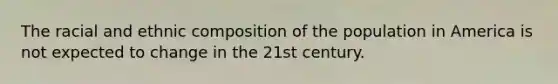 The racial and ethnic composition of the population in America is not expected to change in the 21st century.