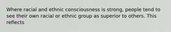 Where racial and ethnic consciousness is strong, people tend to see their own racial or ethnic group as superior to others. This reflects