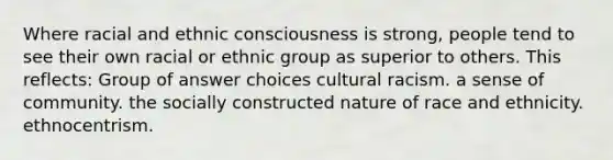 Where racial and ethnic consciousness is strong, people tend to see their own racial or ethnic group as superior to others. This reflects: Group of answer choices cultural racism. a sense of community. the socially constructed nature of race and ethnicity. ethnocentrism.