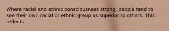 Where racial and ethnic consciousness strong, people tend to see their own racial or ethnic group as superior to others. This reflects