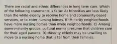 There are racial and ethnic differences in long term care. Which of the following statements is false: A) Minorities are less likely than the white elderly to receive home and community-based services, or to enter nursing homes. B) Minority neighborhoods have more nursing homes than white neighborhoods. C) Among some minority groups, cultural norms presume that children care for their aged parents. D) Minority elderly may be unwilling to move to a nursing home that is far from their families.