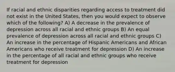 If racial and ethnic disparities regarding access to treatment did not exist in the United States, then you would expect to observe which of the following? A) A decrease in the prevalence of depression across all racial and ethnic groups B) An equal prevalence of depression across all racial and ethnic groups C) An increase in the percentage of Hispanic Americans and African Americans who receive treatment for depression D) An increase in the percentage of all racial and ethnic groups who receive treatment for depression