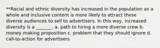 **Racial and ethnic diversity has increased in the population as a whole and inclusive content is more likely to attract these diverse audiences to sell to advertisers. In this way, increased diversity is a _______. a. path to hiring a more diverse crew b. money making proposition c. problem that they should ignore d. call-to-action for advertisers