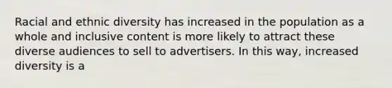 Racial and ethnic diversity has increased in the population as a whole and inclusive content is more likely to attract these diverse audiences to sell to advertisers. In this way, increased diversity is a