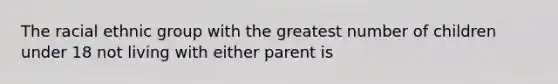 The racial ethnic group with the greatest number of children under 18 not living with either parent is