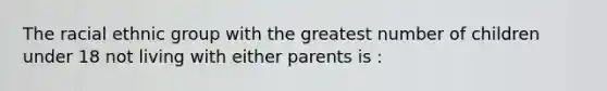 The racial ethnic group with the greatest number of children under 18 not living with either parents is :