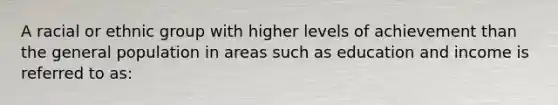 A racial or ethnic group with higher levels of achievement than the general population in areas such as education and income is referred to as: