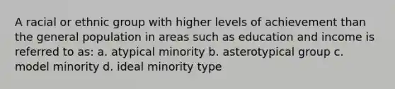 A racial or ethnic group with higher levels of achievement than the general population in areas such as education and income is referred to as: a. atypical minority b. asterotypical group c. model minority d. ideal minority type