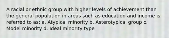 A racial or ethnic group with higher levels of achievement than the general population in areas such as education and income is referred to as: a. Atypical minority b. Asterotypical group c. Model minority d. Ideal minority type