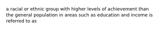 a racial or ethnic group with higher levels of achievement than the general population in areas such as education and income is referred to as