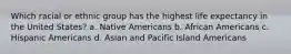 Which racial or ethnic group has the highest life expectancy in the United States? a. Native Americans b. African Americans c. Hispanic Americans d. Asian and Pacific Island Americans