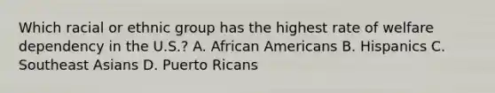 Which racial or ethnic group has the highest rate of welfare dependency in the U.S.? A. African Americans B. Hispanics C. Southeast Asians D. Puerto Ricans