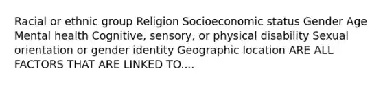 Racial or ethnic group Religion Socioeconomic status Gender Age Mental health Cognitive, sensory, or physical disability Sexual orientation or gender identity Geographic location ARE ALL FACTORS THAT ARE LINKED TO....