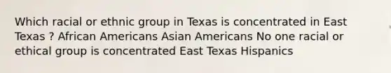 Which racial or ethnic group in Texas is concentrated in East Texas ? <a href='https://www.questionai.com/knowledge/kktT1tbvGH-african-americans' class='anchor-knowledge'>african americans</a> <a href='https://www.questionai.com/knowledge/kwuWh8Kr2I-asian-americans' class='anchor-knowledge'>asian americans</a> No one racial or ethical group is concentrated East Texas Hispanics