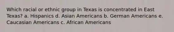 Which racial or ethnic group in Texas is concentrated in East Texas? a. Hispanics d. <a href='https://www.questionai.com/knowledge/kwuWh8Kr2I-asian-americans' class='anchor-knowledge'>asian americans</a> b. German Americans e. Caucasian Americans c. <a href='https://www.questionai.com/knowledge/kktT1tbvGH-african-americans' class='anchor-knowledge'>african americans</a>