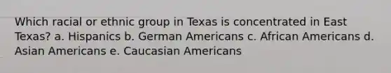 Which racial or ethnic group in Texas is concentrated in East Texas? a. Hispanics b. German Americans c. <a href='https://www.questionai.com/knowledge/kktT1tbvGH-african-americans' class='anchor-knowledge'>african americans</a> d. <a href='https://www.questionai.com/knowledge/kwuWh8Kr2I-asian-americans' class='anchor-knowledge'>asian americans</a> e. Caucasian Americans