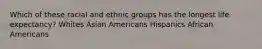 Which of these racial and ethnic groups has the longest life expectancy? Whites Asian Americans Hispanics African Americans