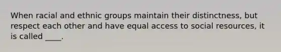 When racial and ethnic groups maintain their distinctness, but respect each other and have equal access to social resources, it is called ____.