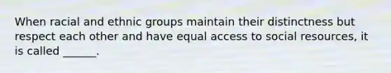 When racial and ethnic groups maintain their distinctness but respect each other and have equal access to social resources, it is called ______.