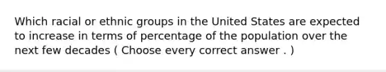 Which racial or ethnic groups in the United States are expected to increase in terms of percentage of the population over the next few decades ( Choose every correct answer . )