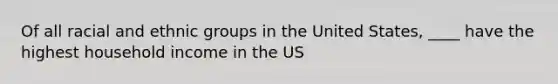 Of all racial and ethnic groups in the United States, ____ have the highest household income in the US