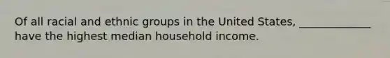 Of all racial and ethnic groups in the United States, _____________ have the highest median household income.