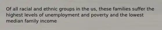 Of all racial and ethnic groups in the us, these families suffer the highest levels of unemployment and poverty and the lowest median family income