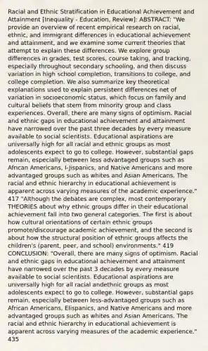 Racial and Ethnic Stratification in Educational Achievement and Attainment [Inequality - Education, Review]: ABSTRACT: "We provide an overview of recent empirical research on racial, ethnic, and immigrant differences in educational achievement and attainment, and we examine some current theories that attempt to explain these differences. We explore group differences in grades, test scores, course taking, and tracking, especially throughout secondary schooling, and then discuss variation in high school completion, transitions to college, and college completion. We also summarize key theoretical explanations used to explain persistent differences net of variation in socioeconomic status, which focus on family and cultural beliefs that stem from minority group and class experiences. Overall, there are many signs of optimism. Racial and ethnic gaps in educational achievement and attainment have narrowed over the past three decades by every measure available to social scientists. Educational aspirations are universally high for all racial and ethnic groups as most adolescents expect to go to college. However, substantial gaps remain, especially between less advantaged groups such as <a href='https://www.questionai.com/knowledge/kktT1tbvGH-african-americans' class='anchor-knowledge'>african americans</a>, I-Jispanics, and <a href='https://www.questionai.com/knowledge/k3QII3MXja-native-americans' class='anchor-knowledge'>native americans</a> and more advantaged groups such as whites and <a href='https://www.questionai.com/knowledge/kwuWh8Kr2I-asian-americans' class='anchor-knowledge'>asian americans</a>. The racial and ethnic hierarchy in educational achievement is apparent across varying measures of the academic experience." 417 "Although the debates are complex, most contemporary THEORIES about why ethnic groups differ in their educational achievement fall into two general categories. The first is about how cultural orientations of certain ethnic groups promote/discourage academic achievement, and the second is about how the structural position of ethnic groups affects the children's (parent, peer, and school) environments." 419 CONCLUSION: "Overall, there are many signs of optimism. Racial and ethnic gaps in educational achievement and attainment have narrowed over the past 3 decades by every measure available to social scientists. Educational aspirations are universally high for all racial andethnic groups as most adolescents expect to go to college. However, substantial gaps remain, especially between less-advantaged groups such as African Americans, EIispanics, and Native Americans and more advantaged groups such as whites and Asian Americans. The racial and ethnic hierarchy in educational achievement is apparent across varying measures of the academic experience." 435