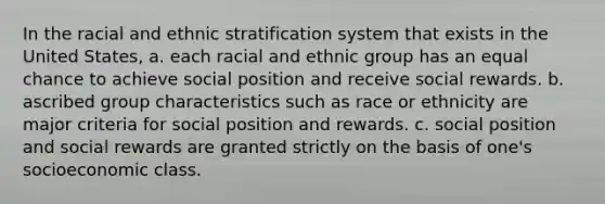 In the racial and ethnic stratification system that exists in the United States, a. each racial and ethnic group has an equal chance to achieve social position and receive social rewards. b. ascribed group characteristics such as race or ethnicity are major criteria for social position and rewards. c. social position and social rewards are granted strictly on the basis of one's socioeconomic class.