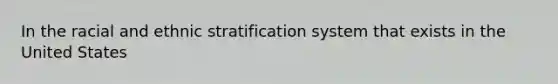 In the racial and ethnic stratification system that exists in the United States