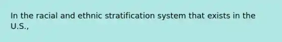 In the racial and ethnic stratification system that exists in the U.S.,