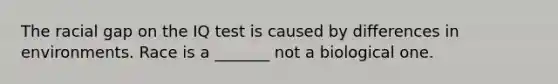 The racial gap on the IQ test is caused by differences in environments. Race is a _______ not a biological one.