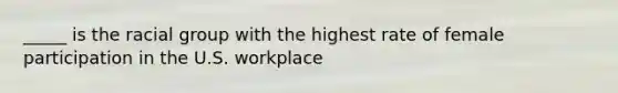 _____ is the racial group with the highest rate of female participation in the U.S. workplace