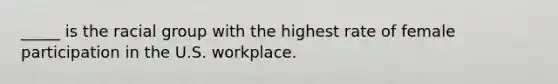 _____ is the racial group with the highest rate of female participation in the U.S. workplace.