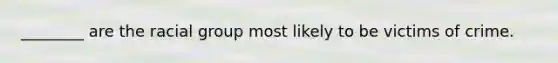 ________ are the racial group most likely to be victims of crime.​