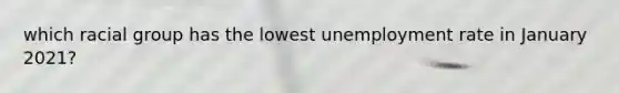 which racial group has the lowest unemployment rate in January 2021?
