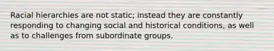 Racial hierarchies are not static; instead they are constantly responding to changing social and historical conditions, as well as to challenges from subordinate groups.