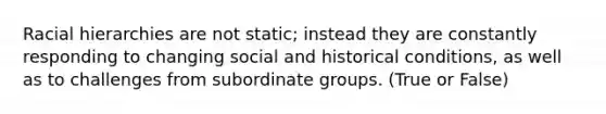 Racial hierarchies are not static; instead they are constantly responding to changing social and historical conditions, as well as to challenges from subordinate groups. (True or False)