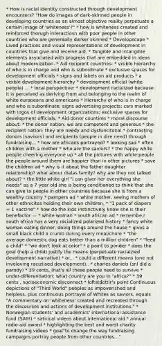 * How is racial identity constructed through development encounters? "How do images of dark-skinned people in developing countries as an almost objective reality perpetuate a certain image of 'whiteness'?" * how is whiteness created and reinforced thorugh interactiosn with poor people in other countries who are generaally darker skinned * Developscape * Lived practices and visual representations of development in countries that give and receive aid. * Tangible and intangible elements associated with progress that are embedded in ideas about modernization. * Aid recipient countries: * visible hierarchy of who is in charge and who is subordinate * exclusive spaces for development officials * signs and labels on aid products * a visible development hierarchy * development official (white people) ... * local perspective: * development racialized because it is perceived as deriving from and belonging to the realm of white europeans and americans * Hierarchy of who is in charge and who is subordinate; signs advertising projects; cars marked with logos of development organizations; exclusive spaces for development officials. * Aid donor countires * moral discourse about: * the donor nation: we are competent and generous * the recipient nation: they are needy and dysfuncitonal * contrasting donors (saviiors) and recipients (people in dire need) through fundraising... * how are africans portrayed? * looking sad * often children with a mother * who are the saviors? * the happy white people cheering everyone up * all the pictures with white people the people around them are happier than in other pictures * save the children ad * why is it about the father daughter relationship? what about dialas family? why are they not talked about? * the little white girl "i can giver her everything she needs" as a 7 year old she is being conditioned to think that she can give to people in other countries because she is from a wealthy country * pampers ad * white mother, seeing mothers of other ethnicites holding their own children, * "1 pack of diapers = 1 vaccine" * how do the kids instinctively know she is their benefactor — * white woman * south african ad * remembe,r south africa has a very racialized polarized history * fancy white woman eating dinner, doing things around the house * gives a small black child a crumb during every meal/chore * "the average domestic dog eats better than a million children" * "feed a child" * "we don't look at color" * a point to ponder * does the goal (help a child) justify the means (perpetuate racialzied development narrative) * or... * could a different means (one not involoving racizliaed development).. * charles daniels (snl did a parody) * 39 cents, that's all these people need to survive * under-differentiation: what country are you in "africa?" * 39 cents , socioeconomic disconnect * loftstdottir's point Continuous depictions of "Third World" peoples as impoverished and helpless, plus continuous portrayal of Whites as saviors, equals "A commentary on 'whiteness' created and recreated through the discourses and actions of development institutions." * Norwegian students' and academics' international assistance fund (SAIH) * satirical videos about international aid * annual radio-aid award * highlighting the best and worst charity fundraising videos * goal"to change the way fundraising campaigns portray people from other countries..."