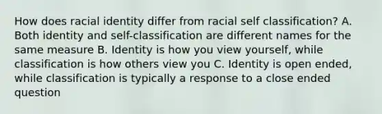 How does racial identity differ from racial self classification? A. Both identity and self-classification are different names for the same measure B. Identity is how you view yourself, while classification is how others view you C. Identity is open ended, while classification is typically a response to a close ended question