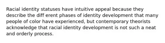 Racial identity statuses have intuitive appeal because they describe the diff erent phases of identity development that many people of color have experienced, but contemporary theorists acknowledge that racial identity development is not such a neat and orderly process.