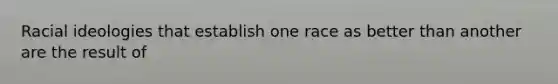 Racial ideologies that establish one race as better than another are the result of