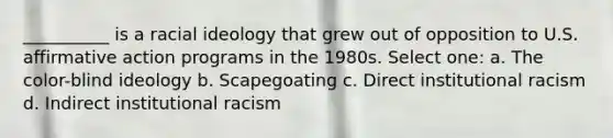 __________ is a racial ideology that grew out of opposition to U.S. affirmative action programs in the 1980s. Select one: a. The color-blind ideology b. Scapegoating c. Direct institutional racism d. Indirect institutional racism