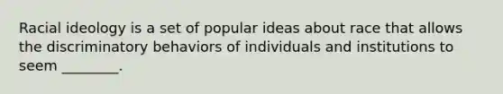 Racial ideology is a set of popular ideas about race that allows the discriminatory behaviors of individuals and institutions to seem ________.