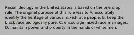 Racial ideology in the United States is based on the one-drop rule. The original purpose of this rule was to A. accurately identify the heritage of various mixed-race people. B. keep the black race biologically pure. C. encourage mixed-race marriages. D. maintain power and property in the hands of white men.